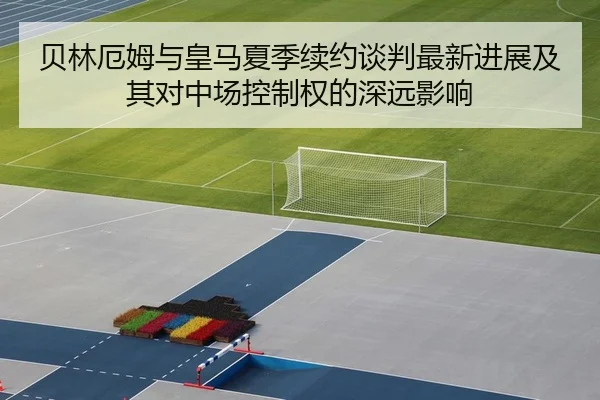 贝林厄姆与皇马夏季续约谈判最新进展及其对中场控制权的深远影响