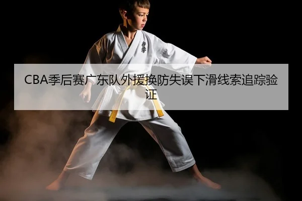 CBA季后赛广东队外援换防失误下滑线索追踪验证